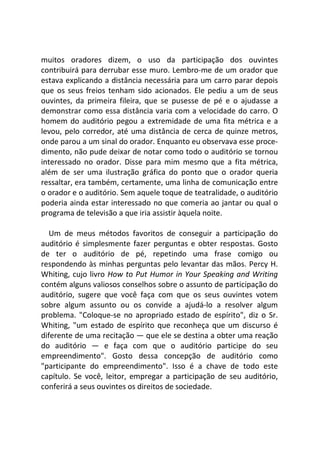 muitos oradores dizem, o uso da participação dos ouvintes
contribuirá para derrubar esse muro. Lembro-me de um orador que
estava explicando a distância necessária para um carro parar depois
que os seus freios tenham sido acionados. Ele pediu a um de seus
ouvintes, da primeira fileira, que se pusesse de pé e o ajudasse a
demonstrar como essa distância varia com a velocidade do carro. O
homem do auditório pegou a extremidade de uma fita métrica e a
levou, pelo corredor, até uma distância de cerca de quinze metros,
onde parou a um sinal do orador. Enquanto eu observava esse proce-
dimento, não pude deixar de notar como todo o auditório se tornou
interessado no orador. Disse para mim mesmo que a fita métrica,
além de ser uma ilustração gráfica do ponto que o orador queria
ressaltar, era também, certamente, uma linha de comunicação entre
o orador e o auditório. Sem aquele toque de teatralidade, o auditório
poderia ainda estar interessado no que comeria ao jantar ou qual o
programa de televisão a que iria assistir àquela noite.
Um de meus métodos favoritos de conseguir a participação do
auditório é simplesmente fazer perguntas e obter respostas. Gosto
de ter o auditório de pé, repetindo uma frase comigo ou
respondendo às minhas perguntas pelo levantar das mãos. Percy H.
Whiting, cujo livro How to Put Humor in Your Speaking and Writing
contém alguns valiosos conselhos sobre o assunto de participação do
auditório, sugere que você faça com que os seus ouvintes votem
sobre algum assunto ou os convide a ajudá-lo a resolver algum
problema. "Coloque-se no apropriado estado de espírito", diz o Sr.
Whiting, "um estado de espírito que reconheça que um discurso é
diferente de uma recitação — que ele se destina a obter uma reação
do auditório — e faça com que o auditório participe do seu
empreendimento". Gosto dessa concepção de auditório como
"participante do empreendimento". Isso é a chave de todo este
capítulo. Se você, leitor, empregar a participação de seu auditório,
conferirá a seus ouvintes os direitos de sociedade.
 