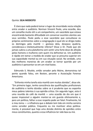 Quinto: SEJA MODESTO
É claro que nada poderá tomar o lugar da sinceridade nesta relação
entre orador e auditório. Norman Vincent Peale, uma ocasião, deu
um conselho muito útil a um companheiro, um sacerdote que estava
encontrando bastante dificuldade em conservar ouvintes atentos aos
seus sermões. Peale pediu a esse sacerdote que consultasse os
próprios sentimentos sobre a congregação à qual ele se dirigia todos
os domingos pela manhã — gostava dela, desejava ajudá-la,
considerava-a intelectualmente inferior? Disse o Dr. Peale que ele
jamais subira a uma plataforma sem sentir uma forte dose de afeição
pelos homens e mulheres com quem iria defrontar-se. Um auditório
é rápido em tomar a medida de orador que se presuma superior em
sua capacidade mental ou em sua situação social. Na verdade, uma
das melhores maneiras de um orador se tornar querido por um
auditório é apresentar-se em um nível baixo.
Edmundo S. Muskie, então senador pelo Maine, demonstrou tal
ponto quando falou, em Boston, perante a Associação Forense
Americana.
"Enfrento minha tarefa esta manhã com muitas dúvidas", disse ele.
"Em primeiro lugar, tenho consciência das qualificações profissionais
do auditório e tenho dúvidas sobre se é prudente que eu exponha
meus pobres talentos à sua opinião crítica. Em segundo lugar, esta é
uma reunião do café da manhã — uma ocasião do dia em que é
quase impossível a alguém manter-se em guarda efetivamente e,
para um político, falhar a esse respeito pode ser fatal. Finalmente, há
o meu tema — a influência que o debate tem tido em minha carreira
como servidor público. Enquanto eu me mantiver ativo politica-
mente, é provável que haja uma divisão distinta de opiniões entre
meus constituintes, quanto a essa influência ter sido boa ou má.
 