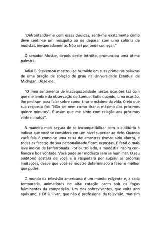 "Defrontando-me com essas dúvidas, senti-me exatamente como
deve sentir-se um mosquito ao se deparar com uma colônia de
nudistas, inesperadamente. Não sei por onde começar."
O senador Muskie, depois deste intróito, pronunciou uma ótima
palestra.
Adlai E. Stevenson mostrou-se humilde em suas primeiras palavras
de uma oração de colação de grau na Universidade Estadual de
Michigan. Disse ele:
"O meu sentimento de inadequabilidade nestas ocasiões faz com
que me lembre da observação de Samuel Butle quando, uma ocasião,
lhe pediram para falar sobre como tirar o máximo da vida. Creio que
sua resposta foi: "Não sei nem como tirar o máximo dos próximos
quinze minutos". É assim que me sinto com relação aos próximos
vinte minutos".
A maneira mais segura de se incompatibilizar com o auditório é
indicar que você se considera em um nível superior ao dele. Quando
você fala é como se uma caixa de amostras tivesse sido aberta, e
todas as facetas de sua personalidade ficam expostas. E fatal o mais
leve indício de fanfarronada. Por outro lado, a modéstia inspira con-
fiança e boa vontade. Você pode ser modesto sem se humilhar. O seu
auditório gostará de você e o respeitará por sugerir as próprias
limitações, desde que você se mostre determinado a fazer o melhor
que puder.
O mundo da televisão americana é um mundo exigente e, a cada
temporada, animadores de alta cotação caem sob os fogos
fulminantes da competição. Um dos sobreviventes, que volta ano
após ano, é Ed Sullivan, que não é profissional da televisão, mas sim
 