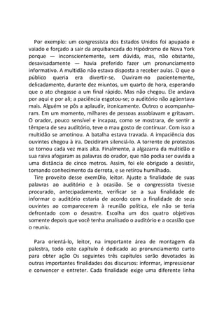 Por exemplo: um congressista dos Estados Unidos foi apupado e
vaiado e forçado a sair da arquibancada do Hipódromo de Nova York
porque — inconscientemente, sem dúvida, mas, não obstante,
desavisadamente — havia preferido fazer um pronunciamento
informativo. A multidão não estava disposta a receber aulas. O que o
público queria era divertir-se. Ouviram-no pacientemente,
delicadamente, durante dez miuntos, um quarto de hora, esperando
que o ato chegasse a um final rápido. Mas não chegou. Ele andava
por aqui e por ali; a paciência esgotou-se; o auditório não agüentava
mais. Alguém se pôs a aplaudir, ironicamente. Outros o acompanha-
ram. Em um momento, milhares de pessoas assobiavam e gritavam.
O orador, pouco sensível e incapaz, como se mostrara, de sentir a
têmpera de seu auditório, teve o mau gosto de continuar. Com isso a
multidão se amotinou. A batalha estava travada. A impaciência dos
ouvintes chegou à ira. Decidiram silenciá-lo. A torrente de protestos
se tornou cada vez mais alta. Finalmente, a algazarra da multidão e
sua raiva afogaram as palavras do orador, que não podia ser ouvida a
uma distância de cinco metros. Assim, foi ele obrigado a desistir,
tomando conhecimento da derrota, e se retirou humilhado.
Tire proveito desse exemDlo, leitor. Ajuste a finalidade de suas
palavras ao auditório e à ocasião. Se o congressista tivesse
procurado, antecipadamente, verificar se a sua finalidade de
informar o auditório estaria de acordo com a finalidade de seus
ouvintes ao comparecerem à reunião política, ele não se teria
defrontado com o desastre. Escolha um dos quatro objetivos
somente depois que você tenha analisado o auditório e a ocasião que
o reuniu.
Para orientá-lo, leitor, na importante área de montagem da
palestra, todo este capítulo é dedicado ao pronunciamento curto
para obter ação Os seguintes três capítulos serão devotados às
outras importantes finalidades dos discursos: informar, impressionar
e convencer e entreter. Cada finalidade exige uma diferente linha
 