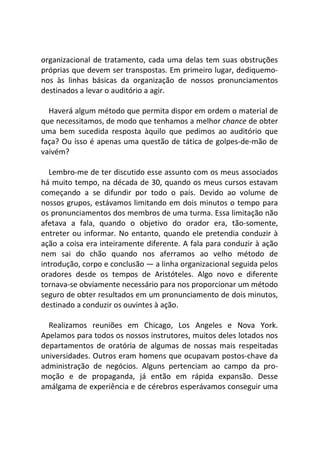 organizacional de tratamento, cada uma delas tem suas obstruções
próprias que devem ser transpostas. Em primeiro lugar, dediquemo-
nos às linhas básicas da organização de nossos pronunciamentos
destinados a levar o auditório a agir.
Haverá algum método que permita dispor em ordem o material de
que necessitamos, de modo que tenhamos a melhor chance de obter
uma bem sucedida resposta àquilo que pedimos ao auditório que
faça? Ou isso é apenas uma questão de tática de golpes-de-mão de
vaivém?
Lembro-me de ter discutido esse assunto com os meus associados
há muito tempo, na década de 30, quando os meus cursos estavam
começando a se difundir por todo o país. Devido ao volume de
nossos grupos, estávamos limitando em dois minutos o tempo para
os pronunciamentos dos membros de uma turma. Essa limitação não
afetava a fala, quando o objetivo do orador era, tão-somente,
entreter ou informar. No entanto, quando ele pretendia conduzir à
ação a coisa era inteiramente diferente. A fala para conduzir à ação
nem sai do chão quando nos aferramos ao velho método de
introdução, corpo e conclusão — a linha organizacional seguida pelos
oradores desde os tempos de Aristóteles. Algo novo e diferente
tornava-se obviamente necessário para nos proporcionar um método
seguro de obter resultados em um pronunciamento de dois minutos,
destinado a conduzir os ouvintes à ação.
Realizamos reuniões em Chicago, Los Angeles e Nova York.
Apelamos para todos os nossos instrutores, muitos deles lotados nos
departamentos de oratória de algumas de nossas mais respeitadas
universidades. Outros eram homens que ocupavam postos-chave da
administração de negócios. Alguns pertenciam ao campo da pro-
moção e de propaganda, já então em rápida expansão. Desse
amálgama de experiência e de cérebros esperávamos conseguir uma
 