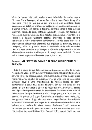 série de comerciais, pelo rádio e pela televisão, baseados nesta
fórmula. Como Exemplo, o locutor fala sobre a experiência de alguém
que uma noite se viu preso em um auto que capotara. Após
apresentar os detalhes gráficos do acidente, ele então apela para que
a vítima termine de contar a história, dizendo como o foco de sua
lanterna, equipada com baterias Eveready, trouxe, em tempo, o
necessário auxílio. Em seguida, o locutor prossegue, apresentando o
Ponto e a Razão: "Compre baterias Eveready e você poderá
sobreviver a uma experiência semelhante". Todos esses casos são
experiências verdadeiras extraídas dos arquivos da Eveready Battery
Company. Não sei quantas baterias Eveready terão sido vendidas
devido a esse anúncio, mas sei que a Fórmula Mágica é um método
efetivo de apresentar aquilo que você deseja que o auditório faça ou
evite. Vamos seguir os diferentes passos, um a um.
Primeiro: APRESENTE UM EXEMPLO PRÓPRIO, UM INCIDENTE DE
SUA VIDA
Esta é a parte de sua fala que ocupará a maior porção do tempo.
Nesta parte você, leitor, descreverá uma experiência que lhe ensinou
alguma coisa. De acordo com os psicólogos, nós aprendemos de duas
maneiras: uma, pela Lei do Exercício, em que uma série de incidentes
similares leva a uma modificação de nossas linhas de com-
portamento; a segunda, pela Lei do Efeito, em que um único evento
pode ser tão marcante a ponto de modificar nossa conduta. Todos
nós já passamos por esse tipo de experiência fora do comum. Não há
necessidade de que realizemos uma longa pesquisa, pois eles se
encontram próximos à superfície de nossa memória. Nossa conduta,
em grande parte, é guiada por essas experiências. Recordando
vividamente esses incidentes podemos transformá-los em base para
influenciar a conduta de outras pessoas. Podemos fazê-lo porque as
pessoas respondem às palavras quase da mesma maneira com que
respondem aos acontecimentos. No exemplo, que é parte de sua
 