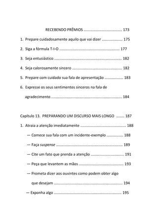 RECEBENDO PRÊMIOS ..................................... 173
1. Prepare cuidadosamente aquilo que vai dizer .................... 175
2. Siga a fórmula T-I-O .......................................................... 177
3. Seja entusiástico ................................................................. 182
4. Seja calorosamente sincero ................................................ 182
5. Prepare com cuidado sua fala de apresentação .................. 183
6. Expresse os seus sentimentos sinceros na fala de
agradecimento .................................................................... 184
Capítulo 13. PREPARANDO UM DISCURSO MAIS LONGO ........ 187
1. Atraia a atenção imediatamente ............................................ 188
― Comece sua fala com um incidente-exemplo ................ 188
― Faça suspense ................................................................ 189
― Cite um fato que prenda a atenção ................................ 191
― Peça que levantem as mãos ........................................... 193
― Prometa dizer aos ouvintes como podem obter algo
que desejam .................................................................. 194
― Exponha algo ................................................................. 195
 