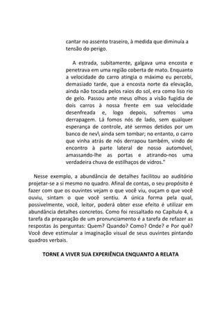 cantar no assento traseiro, à medida que diminuía a
tensão do perigo.
A estrada, subitamente, galgava uma encosta e
penetrava em uma região coberta de mato. Enquanto
a velocidade do carro atingia o máximo eu percebi,
demasiado tarde, que a encosta norte da elevação,
ainda não tocada pelos raios do sol, era como liso rio
de gelo. Passou ante meus olhos a visão fugidia de
dois carros à nossa frente em sua velocidade
desenfreada e, logo depois, sofremos uma
derrapagem. Lá fomos nós de lado, sem qualquer
esperança de controle, até sermos detidos por um
banco de nev ainda sem tombar; no entanto, o carro
que vinha atrás de nós derrapou também, vindo de
encontro à parte lateral de nosso automóvel,
amassando-lhe as portas e atirando-nos uma
verdadeira chuva de estilhaços de vidros."
Nesse exemplo, a abundância de detalhes facilitou ao auditório
projetar-se a si mesmo no quadro. Afinal de contas, o seu propósito é
fazer com que os ouvintes vejam o que você viu, ouçam o que você
ouviu, sintam o que você sentiu. A única forma pela qual,
possivelmente, você, leitor, poderá obter esse efeito é utilizar em
abundância detalhes concretos. Como foi ressaltado no Capítulo 4, a
tarefa da preparação de um pronunciamento é a tarefa de refazer as
respostas às perguntas: Quem? Quando? Como? Onde? e Por quê?
Você deve estimular a imaginação visual de seus ouvintes pintando
quadros verbais.
TORNE A VIVER SUA EXPERIÊNCIA ENQUANTO A RELATA
 
