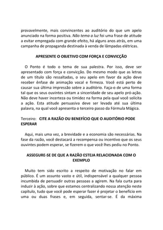 provavelmente, mais convincentes ao auditório do que um apelo
anunciado na forma positiva. Não tema a luz foi uma frase de atitude
a evitar empregada com grande efeito, há alguns anos atrás, em uma
campanha de propaganda destinada à venda de lâmpadas elétricas.
APRESENTE O OBJETIVO COM FORÇA E CONVICÇÃO
O Ponto é todo o tema de sua palestra. Por isso, deve ser
apresentado com força e convicção. Do mesmo modo que as letras
de um título são ressaltadas, o seu apelo em favor da ação deve
receber ênfase de animação vocal e firmeza. Você está perto de
causar sua última impressão sobre a auditório. Faça-o de uma forma
tal que os seus ouvintes sintam a sinceridade de seu apelo pró-ação.
Não deve haver incerteza ou timidez na forma pela qual você solicita
a ação. Esta atitude persuasiva deve ser levada até sua última
palavra, na qual você apresenta o terceiro passo da Fórmula Mágica.
Terceiro: CITE A RAZÃO OU BENEFÍCIO QUE O AUDITÓRIO PODE
ESPERAR
Aqui, mais uma vez, a brevidade e a economia são necessárias. Na
fase da razão, você destacará a recompensa ou incentivo que os seus
ouvintes podem esperar, se fizerem o que você lhes pediu no Ponto.
ASSEGURE-SE DE QUE A RAZÃO ESTEJA RELACIONADA COM O
EXEMPLO
Muito tem sido escrito a respeito de motivação no falar em
público. É um assunto vasto e útil, indispensável a qualquer pessoa
incumbida de persuadir outras pessoas a agirem. Na fala curta para
induzir à ação, sobre que estamos centralizando nossa atenção neste
capítulo, tudo que você pode esperar fazer é projetar o benefício em
uma ou duas frases e, em seguida, sentar-se. É da máxima
 