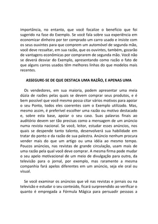 importância, no entanto, que você focalize o benefício que foi
sugerido na fase do Exemplo. Se você fala sobre sua experiência em
economizar dinheiro por ter comprado um carro usado e insiste com
os seus ouvintes para que comprem um automóvel de segunda mão,
você deve ressaltar, em sua razão, que os ouvintes, também, gozarão
de vantagens econômicas por comprarem de segunda mão. Você não
se deverá desviar do Exemplo, apresentando como razão o fato de
que alguns carros usados têm melhores linhas do que modelos mais
recentes.
ASSEGURE-SE DE QUE DESTACA UMA RAZÃO, E APENAS UMA
Os vendedores, em sua maioria, podem apresentar uma meia
dúzia de razões pelas quais se devem comprar seus produtos, e é
bem possível que você mesmo possa citar vários motivos para apoiar
o seu Ponto, todos eles coerentes com o Exemplo utilizado. Mas,
mesmo assim, é preferível escolher uma razão ou motivo destacado
e, sobre esta base, apoiar o seu caso. Suas palavras finais ao
auditório devem ser tão precisas como a mensagem de um anúncio
numa revista nacional. Se você, leitor, estudar esses anúncios, nos
quais se despende tanto talento, desenvolverá sua habilidade em
tratar do ponto e da razão de sua palestra. Anúncio nenhum procura
vender mais do que um artigo ou uma idéia ao mesmo tempo.
Poucos anúncios, nas revistas de grande circulação, usam mais de
uma razão pela qual você deve comprar. A mesma firma pode mudar
o seu apelo motivacional de um meio de divulgação para outro, da
televisão para o jornal, por exemplo, mas raramente a mesma
companhia fará apelos diferentes em um anúncio, seja ele oral ou
visual.
Se você examinar os anúncios que vê nas revistas e jornais ou na
televisão e estudar o seu conteúdo, ficará surpreendido ao verificar o
quanto é empregada a Fórmula Mágica para persuadir pessoas a
 