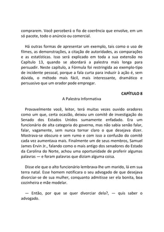 comprarem. Você perceberá o fio de coerência que envolve, em um
só pacote, todo o anúncio ou comercial.
Há outras formas de apresentar um exemplo, tais como o uso de
filmes, as demonstrações, a citação de autoridades, as comparações
e as estatísticas. Isso será explicado em toda a sua extensão no
Capítulo 13, quando se abordará a palestra mais longa para
persuadir. Neste capítulo, a Fórmula foi restringida ao exemplo-tipo
de incidente pessoal, porque a fala curta para induzir à ação é, sem
dúvida, o método mais fácil, mais interessante, dramático e
persuasivo que um orador pode empregar.
CAPÍTULO 8
A Palestra Informativa
Provavelmente você, leitor, terá muitas vezes ouvido oradores
como um que, certa ocasião, deixou um comitê de investigação do
Senado dos Estados Unidos sumamente enfadado. Era um
funcionário de alta categoria do governo, mas não sabia senão falar,
falar, vagamente, sem nunca tornar claro o que desejava dizer.
Mostrava-se obscuro e sem rumo e com isso a confusão do comitê
cada vez aumentava mais. Finalmente um de seus membros, Samuel
James Ervin Jr., falando como o mais antigo dos senadores do Estado
da Carolina do Norte, achou uma oportunidade de proferir algumas
palavras — e foram palavras que diziam alguma coisa.
Disse ele que o alto funcionário lembrava-lhe um marido, lá em sua
terra natal. Esse homem notificara o seu advogado de que desejava
divorciar-se de sua mulher, conquanto admitisse ser ela bonita, boa
cozinheira e mãe modelar.
— Então, por que se quer divorciar dela?, — quis saber o
advogado.
 