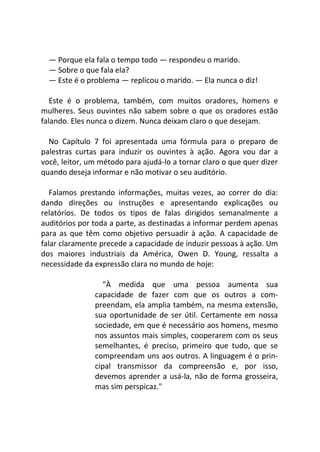 — Porque ela fala o tempo todo — respondeu o marido.
— Sobre o que fala ela?
— Este é o problema — replicou o marido. — Ela nunca o diz!
Este é o problema, também, com muitos oradores, homens e
mulheres. Seus ouvintes não sabem sobre o que os oradores estão
falando. Eles nunca o dizem. Nunca deixam claro o que desejam.
No Capítulo 7 foi apresentada uma fórmula para o preparo de
palestras curtas para induzir os ouvintes à ação. Agora vou dar a
você, leitor, um método para ajudá-lo a tornar claro o que quer dizer
quando deseja informar e não motivar o seu auditório.
Falamos prestando informações, muitas vezes, ao correr do dia:
dando direções ou instruções e apresentando explicações ou
relatórios. De todos os tipos de falas dirigidos semanalmente a
auditórios por toda a parte, as destinadas a informar perdem apenas
para as que têm como objetivo persuadir à ação. A capacidade de
falar claramente precede a capacidade de induzir pessoas à ação. Um
dos maiores industriais da América, Owen D. Young, ressalta a
necessidade da expressão clara no mundo de hoje:
"À medida que uma pessoa aumenta sua
capacidade de fazer com que os outros a com-
preendam, ela amplia também, na mesma extensão,
sua oportunidade de ser útil. Certamente em nossa
sociedade, em que é necessário aos homens, mesmo
nos assuntos mais simples, cooperarem com os seus
semelhantes, é preciso, primeiro que tudo, que se
compreendam uns aos outros. A linguagem é o prin-
cipal transmissor da compreensão e, por isso,
devemos aprender a usá-la, não de forma grosseira,
mas sim perspicaz."
 