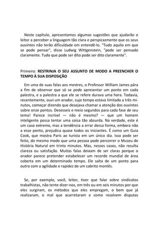Neste capítulo, apresentamos algumas sugestões que ajudarão o
leitor a perceber a linguagem tão clara e perspicazmente que os seus
ouvintes não terão dificuldade em entendê-lo. "Tudo aquilo em que
se pode pensar", disse Ludwig Wittgenstein, "pode ser pensado
claramente. Tudo que pode ser dito pode ser dito claramente".
Primeiro: RESTRINJA O SEU ASSUNTO DE MODO A PREENCHER O
TEMPO À SUA DISPOSIÇÃO
Em uma de suas falas aos mestres, o Professor William James pára
a fim de observar que só se pode apresentar um ponto em cada
palestra, e a palestra a que ele se refere durava uma hora. Todavia,
recentemente, ouvi um orador, cujo tempo estava limitado a três mi-
nutos, começar dizendo que desejava chamar a atenção dos ouvintes
sobre onze pontos. Desesseis e meio segundos para cada fase de seu
tema! Parece incrível — não é mesmo? — que um homem
inteligente possa tentar uma coisa tão absurda. Na verdade, este é
um caso extremo, mas a tendência a errar dessa forma, embora não
a esse ponto, prejudica quase todos os iniciantes. É como um Guia
Cook, que mostra Paris ao turista em um único dia. Isso pode ser
feito, do mesmo modo que uma pessoa pode percorrer o Museu de
História Natural em trinta minutos. Mas, nesses casos, não resulta
clareza ou satisfação. Muitas falas deixam de ser claras porque o
orador parece pretender estabelecer um recorde mundial de área
coberta em um determinado tempo. Ele salta de um ponto para
outro com a agilidade e rapidez de um cabrito montês.
Se, por exemplo, você, leitor, tiver que falar sobre sindicatos
trabalhistas, não tente dizer-nos, em três ou em seis minutos por que
eles surgiram, os métodos que eles empregam, o bem que já
realizaram, o mal que acarretaram e como resolvem disputas
 