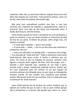 industriais. Não, não; se você tentar fazê-lo, ninguém ficará com uma
idéia clara daquilo que você disse. Tudo parecerá confuso, como um
borrão, demasiado incompleto, demasiado vago.
Não seria mais aconselhável escolher uma fase, e uma fase
somente, dos sindicatos de trabalho e, adequadamente, cobri-la e
ilustrá-la? Seria. Esse tipo de fala deixa uma impressão única. É
lúcida, fácil de ouvir, fácil de lembrar.
Certa manhã, quando fui visitar o presidente de uma companhia, a
quem eu conhecia, vi que um nome estranho se encontrava do lado
de fora de sua porta. O diretor de pessoal, velho amigo meu, me
explicou o porquê.
― O nome dele o liquidou — disse o meu amigo.
― O nome dele — repeti. — Ele era um dos Jones que controlam a
companhia, não era?
— Estou-me referindo é ao apelido dele — esclareceu meu amigo.
— Era chamado de "Onde-está-ele?" Todos o conheciam como Jones
Onde-está-ele. Não durou muito. A família o substituiu por um
primo. Ele nunca se deu ao trabalho de procurar conhecer coisa
alguma a respeito deste negócio. De fato, tinha dias longos, mas ―
fazendo o quê? Espiando aqui, espiando ali, por toda a parte,
durante todo o tempo. Exatamente cobrindo terreno. Achava que
era mais importante para ele verificar se um dos rapazes do
escritório deixava uma lâmpada acesa ou que clipes as estenógrafas
estavam usando, do que estudar uma campanha para grandes
vendas. Não parava muito em seu escritório. Esta é a razão pela qual
o chamavam de "Onde-está-ele."
Jones Onde-está-ele faz-me lembrar de muitos oradores que se
podiam sair melhor do que se saem e não se saem melhor porque
não se disciplinam a si mesmos. São aqueles que, como o Sr. Jones,
 