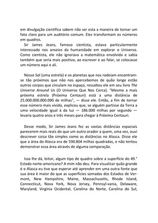em divulgação científica sabem não ser esta a maneira de tornar um
fato claro para um auditório comum. Eles transformam os números
em quadros.
Sir James Jeans, famoso cientista, estava particularmente
interessado nos anseios da humanidade em explorar o Universo.
Como cientista, ele não ignorava a matemática envolvida e sabia
também que seria mais positivo, ao escrever e ao falar, se colocasse
um número aqui e ali.
Nosso Sol (uma estrela) e os planetas que nos rodeiam encontram-
se tão próximos que não nos apercebemos de quão longe estão
outros corpos que circulam no espaço, ressaltou ele em seu livro The
Universe Around Us (O Universo Que Nos Cerca). "Mesmo a mais
próxima estrela (Próxima Centauri) está a uma distância de
25.000.000.000.000 de milhas", — disse ele. Então, a fim de tornar
esse número mais vívido, explicou que, se alguém partisse da Terra a
uma velocidade igual à da luz — 186.000 milhas por segundo —
levaria quatro anos e três meses para chegar à Próxima Centauri.
Desse modo, Sir James Jeans fez as vastas distâncias espaciais
parecerem mais reais do que um outro orador a quem, uma vez, ouvi
descrever coisa tão simples como as distâncias no Alasca. Disse ele
que a área do Alasca era de 590.804 milhas quadradas, e não tentou
demonstrar essa área através de alguma comparação.
Isso lhe dá, leitor, algum tipo de quadro sobre a superfície do 49.°
Estado norte-americano? A mim não deu. Para visualizar quão grande
é o Alasca eu tive que esperar até aprender em uma outra fonte que
sua área é maior do que as superfícies somadas dos Estados de Ver-
mont, New Hampshire, Maine, Massachusetts, Rhode Island,
Connecticut, Nova York, Nova Jersey, Pennsyl-vania, Delaware,
Maryland, Virgínia Ocidental, Carolina do Norte, Carolina do Sul,
 