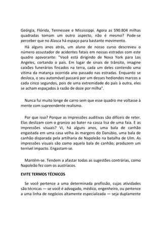 Geórgia, Flórida, Tennessee e Mississippi. Agora as 590.804 milhas
quadradas tomam um outro aspecto, não é mesmo? Pode-se
perceber que no Alasca há espaço para bastante movimento.
Há alguns anos atrás, um aluno de nosso curso descreveu o
número assustador de acidentes fatais em nossas estradas com este
quadro apavorante: "Você está dirigindo de Nova York para Los
Angeles, cortando o país. Em lugar de sinais de trânsito, imagine
caixões funerários fincados na terra, cada um deles contendo uma
vítima da matança ocorrida ano passado nas estradas. Enquanto se
desloca, o seu automóvel passará por um desses hediondos marcos a
cada cinco segundos, pois de uma extremidade do país à outra, eles
se acham espaçados à razão de doze por milha".
Nunca fui muito longe de carro sem que esse quadro me voltasse à
mente com supreendente realismo.
Por que isso? Porque as impressões auditivas são difíceis de reter.
Elas deslizam com o granizo ao bater na casca lisa de uma faia. E as
impressões visuais? Vi, há alguns anos, uma bala de canhão
engastada em uma casa velha às margens do Danúbio, uma bala de
canhão disparada pela artilharia de Napoleão na batalha de Ulm. As
impressões visuais são como aquela bala de canhão; produzem um
terrível impacto. Engastam-se.
Mantêm-se. Tendem a afastar todas as sugestões contrárias, como
Napoleão fez com os austríacos.
EVITE TERMOS TÉCNICOS
Se você pertence a uma determinada profissão, cujas atividades
são técnicas — se você é advogado, médico, engenheiro, ou pertence
a uma linha de negócios altamente especializada — seja duplamente
 