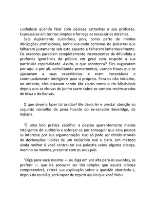 cuidadoso quando falar com pessoas estranhas a sua profissão.
Expresse-se em termos simples e forneça os necessários detalhes.
Seja duplamente cuidadoso, pois, como parte de minhas
obrigações profissionais, tenho escutado centenas de palestras que
falharam justamente sob este aspecto e falharam lamentavelmente.
Os oradores pareciam completamente inconscientes da difundida e
profunda ignorância do público em geral com respeito a sua
particular especialidade. Assim, o que aconteceu? Eles vaguearam
por aqui e por ali, verbalizando pensamentos, usando frases que se
ajustavam a suas experiências e eram instantânea e
continuadamente inteligíveis para si próprios. Para os não iniciados,
no entanto, eles estavam sendo tão claros como o rio Mississippi
depois que as chuvas de junho caem sobre os campos recém-arados
de Iowa e do Kansas.
O que deveria fazer tal orador? Ele devia ler e prestar atenção ao
seguinte conselho da pena fluente do ex-senador Beveridge, de
Indiana:
"É uma boa prática escolher a pessoa aparentemente menos
inteligente do auditório e esforçar-se por conseguir que essa pessoa
se interesse por sua argumentação. Isso só pode ser obtido através
de declarações lúcidas de um raciocínio real e claro. Um método
ainda melhor é você centralizar sua palestra sobre alguma criança,
menino ou menina, presente com os seus pais.
"Diga para você mesmo — ou diga em voz alta para os ouvintes, se
preferir — que irá procurar ser tão simples que aquela criança
compreenderá, reterá sua explicação sobre a questão abordada e,
depois da reunião, será capaz de repetir aquilo que você falou.
 