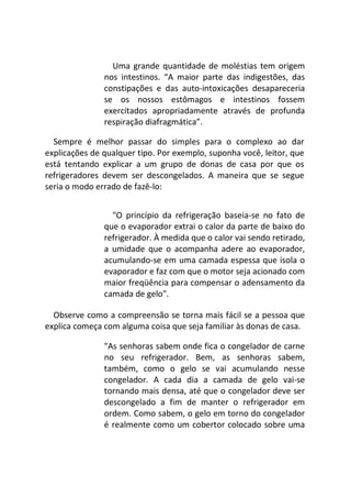 Uma grande quantidade de moléstias tem origem
nos intestinos. “A maior parte das indigestões, das
constipações e das auto-intoxicações desapareceria
se os nossos estômagos e intestinos fossem
exercitados apropriadamente através de profunda
respiração diafragmática”.
Sempre é melhor passar do simples para o complexo ao dar
explicações de qualquer tipo. Por exemplo, suponha você, leitor, que
está tentando explicar a um grupo de donas de casa por que os
refrigeradores devem ser descongelados. A maneira que se segue
seria o modo errado de fazê-lo:
"O princípio da refrigeração baseia-se no fato de
que o evaporador extrai o calor da parte de baixo do
refrigerador. À medida que o calor vai sendo retirado,
a umidade que o acompanha adere ao evaporador,
acumulando-se em uma camada espessa que isola o
evaporador e faz com que o motor seja acionado com
maior freqüência para compensar o adensamento da
camada de gelo".
Observe como a compreensão se torna mais fácil se a pessoa que
explica começa com alguma coisa que seja familiar às donas de casa.
"As senhoras sabem onde fica o congelador de carne
no seu refrigerador. Bem, as senhoras sabem,
também, como o gelo se vai acumulando nesse
congelador. A cada dia a camada de gelo vai-se
tornando mais densa, até que o congelador deve ser
descongelado a fim de manter o refrigerador em
ordem. Como sabem, o gelo em torno do congelador
é realmente como um cobertor colocado sobre uma
 