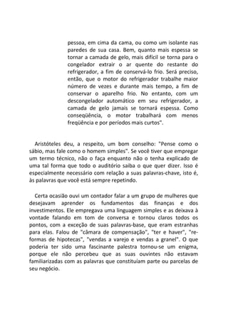 pessoa, em cima da cama, ou como um isolante nas
paredes de sua casa. Bem, quanto mais espessa se
tornar a camada de gelo, mais difícil se torna para o
congelador extrair o ar quente do restante do
refrigerador, a fim de conservá-lo frio. Será preciso,
então, que o motor do refrigerador trabalhe maior
número de vezes e durante mais tempo, a fim de
conservar o aparelho frio. No entanto, com um
descongelador automático em seu refrigerador, a
camada de gelo jamais se tornará espessa. Como
conseqüência, o motor trabalhará com menos
freqüência e por períodos mais curtos".
Aristóteles deu, a respeito, um bom conselho: "Pense como o
sábio, mas fale como o homem simples". Se você tiver que empregar
um termo técnico, não o faça enquanto não o tenha explicado de
uma tal forma que todo o auditório saiba o que quer dizer. Isso é
especialmente necessário com relação a suas palavras-chave, isto é,
às palavras que você está sempre repetindo.
Certa ocasião ouvi um contador falar a um grupo de mulheres que
desejavam aprender os fundamentos das finanças e dos
investimentos. Ele empregava uma linguagem simples e as deixava à
vontade falando em tom de conversa e tornou claros todos os
pontos, com a exceção de suas palavras-base, que eram estranhas
para elas. Falou de "câmara de compensação", "ter e haver", "re-
formas de hipotecas", "vendas a varejo e vendas a granel". O que
poderia ter sido uma fascinante palestra tornou-se um enigma,
porque ele não percebeu que as suas ouvintes não estavam
familiarizadas com as palavras que constituíam parte ou parcelas de
seu negócio.
 