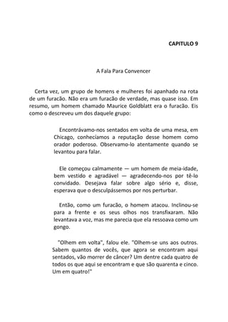 CAPITULO 9
A Fala Para Convencer
Certa vez, um grupo de homens e mulheres foi apanhado na rota
de um furacão. Não era um furacão de verdade, mas quase isso. Em
resumo, um homem chamado Maurice Goldblatt era o furacão. Eis
como o descreveu um dos daquele grupo:
Encontrávamo-nos sentados em volta de uma mesa, em
Chicago, conhecíamos a reputação desse homem como
orador poderoso. Observamo-lo atentamente quando se
levantou para falar.
Ele começou calmamente — um homem de meia-idade,
bem vestido e agradável — agradecendo-nos por tê-lo
convidado. Desejava falar sobre algo sério e, disse,
esperava que o desculpássemos por nos perturbar.
Então, como um furacão, o homem atacou. Inclinou-se
para a frente e os seus olhos nos transfixaram. Não
levantava a voz, mas me parecia que ela ressoava como um
gongo.
"Olhem em volta", falou ele. "Olhem-se uns aos outros.
Sabem quantos de vocês, que agora se encontram aqui
sentados, vão morrer de câncer? Um dentre cada quatro de
todos os que aqui se encontram e que são quarenta e cinco.
Um em quatro!"
 