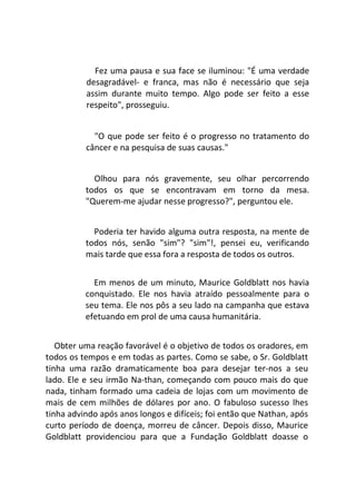 Fez uma pausa e sua face se iluminou: "É uma verdade
desagradável- e franca, mas não é necessário que seja
assim durante muito tempo. Algo pode ser feito a esse
respeito", prosseguiu.
"O que pode ser feito é o progresso no tratamento do
câncer e na pesquisa de suas causas."
Olhou para nós gravemente, seu olhar percorrendo
todos os que se encontravam em torno da mesa.
"Querem-me ajudar nesse progresso?", perguntou ele.
Poderia ter havido alguma outra resposta, na mente de
todos nós, senão "sim"? "sim"!, pensei eu, verificando
mais tarde que essa fora a resposta de todos os outros.
Em menos de um minuto, Maurice Goldblatt nos havia
conquistado. Ele nos havia atraído pessoalmente para o
seu tema. Ele nos pôs a seu lado na campanha que estava
efetuando em prol de uma causa humanitária.
Obter uma reação favorável é o objetivo de todos os oradores, em
todos os tempos e em todas as partes. Como se sabe, o Sr. Goldblatt
tinha uma razão dramaticamente boa para desejar ter-nos a seu
lado. Ele e seu irmão Na-than, começando com pouco mais do que
nada, tinham formado uma cadeia de lojas com um movimento de
mais de cem milhões de dólares por ano. O fabuloso sucesso lhes
tinha advindo após anos longos e difíceis; foi então que Nathan, após
curto período de doença, morreu de câncer. Depois disso, Maurice
Goldblatt providenciou para que a Fundação Goldblatt doasse o
 