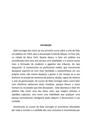 Introdução
Dale Carnegie deu início ao seu primeiro curso sobre a arte de falar
em público em 1912, para a Associação Cristã de Moços, na Rua 125,
na cidade de Nova York. Àquela época, o falar em público era
considerado mais uma arte do que uma habilidade, e o ensino visava
mais à formação de oradores e gigantes das tribunas, do tipo
eloquente. O comerciante ou profissional médio, que meramente
desejasse exprimir-se com mais facilidade e autoconfiança em seu
próprio meio, não estava disposto a gastar o seu tempo ou o seu
dinheiro no estudo da mecânica da palavra, dicção, regras da retórica
e arte da gesticulação. Os cursos de Dale Carnegie sobre como falar
com eficiência obtiveram êxito imediato, porque deram a esses
homens os resultados que eles desejavam. Dale abordava o falar em
público não como uma das belas artes que exigem talentos e
aptidões especiais, mas como uma habilidade que qualquer uma
pessoa normalmente inteligente pode adquirir e desenvolver à sua
vontade.
Atualmente os cursos de Dale Carnegie se encontram difundidos
por todo o mundo e a validade dos seus conceitos é reconhecida por
 