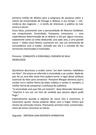 primeiro milhão de dólares para o programa de pesquisa sobre o
câncer da Universidade de Chicago e dedicou o seu tempo — reti-
rando-se dos negócios — à tarefa de interessar o público na luta
contra o câncer.
Esses fatos, juntamente com a personalidade de Maurice Goldblatt,
nos conquistaram. Sinceridade, franqueza, entusiasmo — uma
esplendorosa determinação de se dedicar a nós por alguns minutos,
exatamente como se vinha dedicando, ano após ano, a uma grande
causa — todos esses fatores suscitaram em. nós um sentimento de
concordância com o orador, amizade por ele e a vontade de nos
tornarmos interessados e motivados.
Primeiro: CONQUISTE A CONFIANÇA, FAZENDO-SE DELA
MERECEDOR
Quintiliano descreveu o orador como "um bom homem, habilidoso
em falar". Ele estava se referindo à sinceridade e ao caráter. Nada do
que foi ou será dito neste livro poderá tomar o lugar desse atributo
essencial do falar para convencer. Pierpoint Morgan declarou que o
caráter era a melhor forma de obter crédito; o caráter é, também, a
melhor forma de conquistar a confiança do auditório.
"A sinceridade com que fala um homem", disse Alexander Woolcott,
"imprime à sua voz um tom de verdade que perjuro algum pode
fingir."
Especialmente quando o objetivo de nossa fala é convencer, é
necessário ajustar nossas próprias idéias com o fulgor íntimo que
emana da convicção sincera. Precisamos primeiro estar convencidos,
antes de tentar convencer os outros.
Segundo: OBTENHA UMA RESPOSTA AFIRMATIVA
 