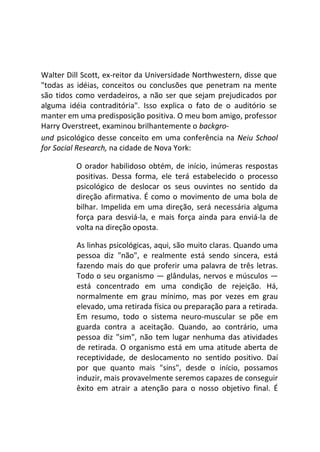 Walter Dill Scott, ex-reitor da Universidade Northwestern, disse que
"todas as idéias, conceitos ou conclusões que penetram na mente
são tidos como verdadeiros, a não ser que sejam prejudicados por
alguma idéia contraditória". Isso explica o fato de o auditório se
manter em uma predisposição positiva. O meu bom amigo, professor
Harry Overstreet, examinou brilhantemente o backgro-
und psicológico desse conceito em uma conferência na Neiu School
for Social Research, na cidade de Nova York:
O orador habilidoso obtém, de início, inúmeras respostas
positivas. Dessa forma, ele terá estabelecido o processo
psicológico de deslocar os seus ouvintes no sentido da
direção afirmativa. É como o movimento de uma bola de
bilhar. Impelida em uma direção, será necessária alguma
força para desviá-la, e mais força ainda para enviá-la de
volta na direção oposta.
As linhas psicológicas, aqui, são muito claras. Quando uma
pessoa diz "não", e realmente está sendo sincera, está
fazendo mais do que proferir uma palavra de três letras.
Todo o seu organismo — glândulas, nervos e músculos —
está concentrado em uma condição de rejeição. Há,
normalmente em grau mínimo, mas por vezes em grau
elevado, uma retirada física ou preparação para a retirada.
Em resumo, todo o sistema neuro-muscular se põe em
guarda contra a aceitação. Quando, ao contrário, uma
pessoa diz "sim", não tem lugar nenhuma das atividades
de retirada. O organismo está em uma atitude aberta de
receptividade, de deslocamento no sentido positivo. Daí
por que quanto mais "sins", desde o início, possamos
induzir, mais provavelmente seremos capazes de conseguir
êxito em atrair a atenção para o nosso objetivo final. É
 