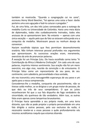 156
também se mostrarão. "Quando a congregação cai no sono",
escreveu Henry Ward Beecher, "há apenas uma coisa a fazer: darão
porteiro uma vara aguçada e fazê-lo cutucar o pregador."
Fui, de uma feita, um dos três juízes convocados para a outorga da
medalha Curtis na Universidade de Colúmbia. Havia uma meia dúzia
de diplomados, todos eles cuidadosamente treinados, todos eles
ansiosos de se apresentarem bem. No entanto — apenas com uma
única exceção — aquilo pelo que de fato se estavam esforçando era a
conquista da medalha. Mostravam pouco ou nenhum desejo de
convencer.
Haviam escolhido tópicos que lhes permitiam desenvolvimento
oratório. Não tinham interesse pessoal profundos nos argumentos
que apresentavam. As sucessivas orações eram, meramente,
exercícios da arte de pronunciar palavras.
Ã exceção foi um Príncipe Zulu. Ele havia escolhido corno tema "A
Contribuição da África à Moderna Civilização". Em cada uma de suas
palavras, imprimiu intenso sentimento. Sua oração não foi um mero
exercício; era algo vivo, nascido da convicção e do entusiasmo. O
Príncipe falou como um representante de seu povo, de seu
continente; com sabedoria, personalidade e boa vontade,
ele nos transmitiu uma mensagemMe esperanças de seu povo e um
apelo para a nossa compreensão.
Concedemos-lhe a medalha, conquanto ele possivelmente, não se
tivesse saído melhor, se se dirigisse a um grupo maior de pessoas, do
que dois ou três de seus competidores. O que os juízes
reconheceram foi que a sua fala dispunha do fogo verdadeiro da
sinceridade; ela queimava de tão verdadeira. Além isso, as outras
falas eram apenas como lamparinas bruxuleantes.
O Príncipe havia aprendido a seu próprio modo, em uma terra
distante, que não se pode projetar a própria personalidade em uma
fala dirigida a outras pessoas, pelo uso exclusivo da razão; é
necessário revelar-se a essas pessoas o quão profundamente nós
mesmos acreditamos naquilo que estamos dizendo.
 