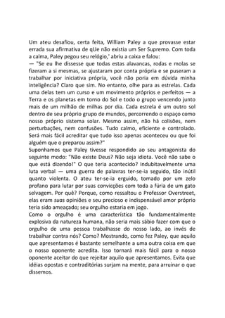 Um ateu desafiou, certa feita, William Paley a que provasse estar
errada sua afirmativa de qUe não existia um Ser Supremo. Com toda
a calma, Paley pegou seu relógio,' abriu a caixa e falou:
— "Se eu lhe dissesse que todas estas alavancas, rodas e molas se
fizeram a si mesmas, se ajustaram por conta própria e se puseram a
trabalhar por iniciativa própria, você não poria em dúvida minha
inteligência? Claro que sim. No entanto, olhe para as estrelas. Cada
uma delas tem um curso e um movimento próprios e perfeitos — a
Terra e os planetas em torno do Sol e todo o grupo vencendo junto
mais de um milhão de milhas por dia. Cada estrela é um outro sol
dentro de seu próprio grupo de mundos, percorrendo o espaço como
nosso próprio sistema solar. Mesmo assim, não há colisões, nem
perturbações, nem confusões. Tudo calmo, eficiente e controlado.
Será mais fácil acreditar que tudo isso apenas aconteceu ou que foi
alguém que o preparou assim?"
Suponhamos que Paley tivesse respondido ao seu antagonista do
seguinte modo: "Não existe Deus? Não seja idiota. Você não sabe o
que está dizendo!" O que teria acontecido? Indubitavelmente uma
luta verbal — uma guerra de palavras ter-se-ia seguido, tão inútil
quanto violenta. O ateu ter-se-ia erguido, tomado por um zelo
profano para lutar por suas convicções com toda a fúria de um gato
selvagem. Por quê? Porque, como ressaltou o Professor Overstreet,
elas eram suas opiniões e seu precioso e indispensável amor próprio
teria sido ameaçado; seu orgulho estaria em jogo.
Como o orgulho é uma característica tão fundamentalmente
explosiva da natureza humana, não seria mais sábio fazer com que o
orgulho de uma pessoa trabalhasse do nosso lado, ao invés de
trabalhar contra nós? Como? Mostrando, como fez Paley, que aquilo
que apresentamos é bastante semelhante a uma outra coisa em que
o nosso oponente acredita. Isso tornará mais fácil para o nosso
oponente aceitar do que rejeitar aquilo que apresentamos. Evita que
idéias opostas e contraditórias surjam na mente, para arruinar o que
dissemos.
 