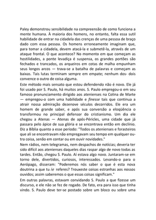 Paley demonstrou sensibilidade na compreensão de como funciona a
mente humana. À maioria dos homens, no entanto, falta essa sutil
habilidade de entrar na cidadela das crenças de uma pessoa de braço
dado com essa pessoa. Os homens erroneamente imaginam que,
para tomar a cidadela, devem atacá-la e submetê-la, através de um
ataque frontal. O que acontece? No momento em que começam as
hostilidades, a ponte levadiça é suspensa, os grandes portões são
fechados e trancados, os arqueiros em cotas de malha empunham
seus longos arcos — trava-se a batalha de palavras e começam as
baixas. Tais lutas terminam sempre em empate; nenhum dos- dois
convence o outro de coisa alguma.
Este método mais sensato que estou defendendo não é novo. Ele já
foi usado por S. Paulo, há muitos anos. S. Paulo empregou-o em seu
famoso pronunciamento dirigido aos atenienses na Colina de Marte
— empregou-o com uma habilidade e finesse tais que continua a
atrair nossa admiração dezenove séculos decorridos. Ele era um
homem de grande saber, e após sua conversão a eloqüência o
transformou no principal defensor do cristianismo. Um dia ele
chegou a Atenas — Atenas de após-Péricles, uma cidade que já
passara pelo ápice de sua glória e se encontrava então em declínio.
Diz a Bíblia quanto a esse período: "Todos os atenienses e forasteiros
que ali se encontravam não empregavam seu tempo em qualquer ou-
tra coisa, senão em contar ou em ouvir novidades."
Nem rádios, nem telegramas, nem despachos de notícias; deveria ter
sido difícil aos atenienses daqueles dias raspar algo de novo todas as
tardes. Então, chegou S. Paulo. Aí estava algo novo. Juntaram-se em
torno dele, divertidos, curiosos, interessados. Levando-o para o
Aerópago, disseram: "Poderemos nós saber o que é esta nova
doutrina a que tu íe referes? Trouxeste coisas estranhas aos nossos
ouvidos; assim saberemos o que essas coisas significam."
Em outras palavras, estavam convidando S. Paulo a que fizesse um
discurso, e ele não se fez de rogado. De fato, era para isso que tinha
vindo. S. Paulo deve ter-se postado sobre um bloco ou sobre uma
 