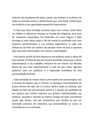 milhares de estudantes de toda a parte, por homens e mulheres de
todas as camadas sociais e profissionais que, com êxito, melhoraram
sua oratória e sua capacidade pessoal de impressionar.
O livro que Dale Carnegie escreveu para seus cursos, Como Falar
em Público e Influenciar Pessoas no mundo dos Negócios, teve mais
de cinquenta impressões, foi traduzido em onze línguas e Dale
Carnegie o reviu várias vezes a fim de mantê-lo atualizado com seus
próprios conhecimentos e sua própria experiência. A cada ano
utilizou-se do livro um número de pessoas maior do que o ezpresso
pela soma dos matriculados nas maiores universidades.
Esta quarta versão do livro baseou-se nas próprias notas e ideias de
meu marido. O título foi por ele mesmo escolhido, antes que a morte
interrompesse o seu trabalho. Procurei ter em mente sua filosofia
básica de que falar positivamente é mais do que “dizer algumas
palavras” para um auditório: é a expressão reveladora de uma
personalidade humana.
Cada atividade de nossas vidas é uma espécie de comunicação, mas
é através da palavra que o homem se distingue concretamente de
outras formas de vida. Ele é o único, dentre todos os animais, que
dispõe do dom da comunicação verbal e é através da qualidade de
sua palavra que melhor expressa sua própria individualidade, sua
essência. Quando o homem se mostra incapaz de dizer claramente
aquilo que deseja, seja por nervosismo, por timidez ou por um
enevoado processo de raciocínio, sua personalidade se anula, se
ensombrece ou se confunde.
 