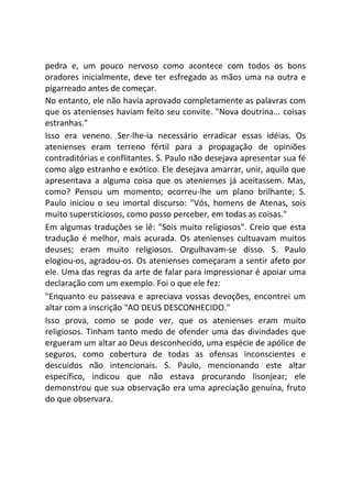 pedra e, um pouco nervoso como acontece com todos os bons
oradores inicialmente, deve ter esfregado as mãos uma na outra e
pigarreado antes de começar.
No entanto, ele não havia aprovado completamente as palavras com
que os atenienses haviam feito seu convite. "Nova doutrina... coisas
estranhas."
Isso era veneno. Ser-lhe-ia necessário erradicar essas idéias. Os
atenienses eram terreno fértil para a propagação de opiniões
contraditórias e conflitantes. S. Paulo não desejava apresentar sua fé
como algo estranho e exótico. Ele desejava amarrar, unir, aquilo que
apresentava a alguma coisa que os atenienses já aceitassem. Mas,
como? Pensou um momento; ocorreu-lhe um plano brilhante; S.
Paulo iniciou o seu imortal discurso: "Vós, homens de Atenas, sois
muito supersticiosos, como posso perceber, em todas as coisas."
Em algumas traduções se lê: "Sois muito religiosos". Creio que esta
tradução é melhor, mais acurada. Os atenienses cultuavam muitos
deuses; eram muito religiosos. Orgulhavam-se disso. S. Paulo
elogiou-os, agradou-os. Os atenienses começaram a sentir afeto por
ele. Uma das regras da arte de falar para impressionar é apoiar uma
declaração com um exemplo. Foi o que ele fez:
"Enquanto eu passeava e apreciava vossas devoções, encontrei um
altar com a inscrição "AO DEUS DESCONHECIDO."
Isso prova, como se pode ver, que os atenienses eram muito
religiosos. Tinham tanto medo de ofender uma das divindades que
ergueram um altar ao Deus desconhecido, uma espécie de apólice de
seguros, como cobertura de todas as ofensas inconscientes e
descuidos não intencionais. S. Paulo, mencionando este altar
específico, indicou que não estava procurando lisonjear; ele
demonstrou que sua observação era uma apreciação genuína, fruto
do que observara.
 
