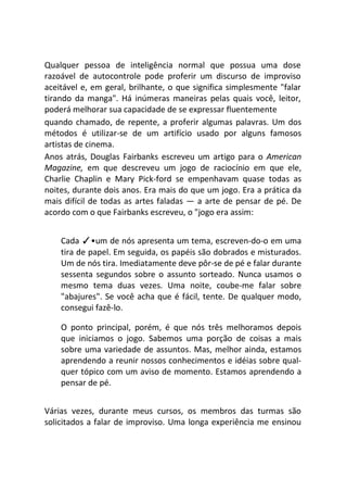 Qualquer pessoa de inteligência normal que possua uma dose
razoável de autocontrole pode proferir um discurso de improviso
aceitável e, em geral, brilhante, o que significa simplesmente "falar
tirando da manga". Há inúmeras maneiras pelas quais você, leitor,
poderá melhorar sua capacidade de se expressar fluentemente
quando chamado, de repente, a proferir algumas palavras. Um dos
métodos é utilizar-se de um artifício usado por alguns famosos
artistas de cinema.
Anos atrás, Douglas Fairbanks escreveu um artigo para o American
Magazine, em que descreveu um jogo de raciocínio em que ele,
Charlie Chaplin e Mary Pick-ford se empenhavam quase todas as
noites, durante dois anos. Era mais do que um jogo. Era a prática da
mais difícil de todas as artes faladas — a arte de pensar de pé. De
acordo com o que Fairbanks escreveu, o "jogo era assim:
Cada ✓•um de nós apresenta um tema, escreven-do-o em uma
tira de papel. Em seguida, os papéis são dobrados e misturados.
Um de nós tira. Imediatamente deve pôr-se de pé e falar durante
sessenta segundos sobre o assunto sorteado. Nunca usamos o
mesmo tema duas vezes. Uma noite, coube-me falar sobre
"abajures". Se você acha que é fácil, tente. De qualquer modo,
consegui fazê-lo.
O ponto principal, porém, é que nós três melhoramos depois
que iniciamos o jogo. Sabemos uma porção de coisas a mais
sobre uma variedade de assuntos. Mas, melhor ainda, estamos
aprendendo a reunir nossos conhecimentos e idéias sobre qual-
quer tópico com um aviso de momento. Estamos aprendendo a
pensar de pé.
Várias vezes, durante meus cursos, os membros das turmas são
solicitados a falar de improviso. Uma longa experiência me ensinou
 