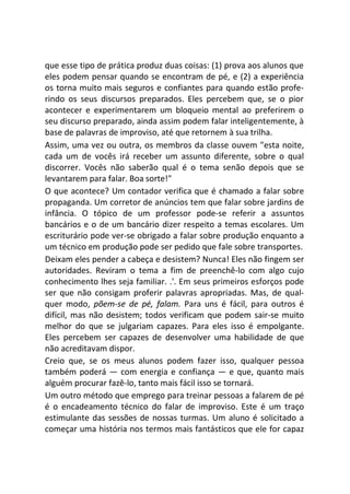 que esse tipo de prática produz duas coisas: (1) prova aos alunos que
eles podem pensar quando se encontram de pé, e (2) a experiência
os torna muito mais seguros e confiantes para quando estão profe-
rindo os seus discursos preparados. Eles percebem que, se o pior
acontecer e experimentarem um bloqueio mental ao preferirem o
seu discurso preparado, ainda assim podem falar inteligentemente, à
base de palavras de improviso, até que retornem à sua trilha.
Assim, uma vez ou outra, os membros da classe ouvem "esta noite,
cada um de vocês irá receber um assunto diferente, sobre o qual
discorrer. Vocês não saberão qual é o tema senão depois que se
levantarem para falar. Boa sorte!"
O que acontece? Um contador verifica que é chamado a falar sobre
propaganda. Um corretor de anúncios tem que falar sobre jardins de
infância. O tópico de um professor pode-se referir a assuntos
bancários e o de um bancário dizer respeito a temas escolares. Um
escriturário pode ver-se obrigado a falar sobre produção enquanto a
um técnico em produção pode ser pedido que fale sobre transportes.
Deixam eles pender a cabeça e desistem? Nunca! Eles não fingem ser
autoridades. Reviram o tema a fim de preenchê-lo com algo cujo
conhecimento lhes seja familiar. .'. Em seus primeiros esforços pode
ser que não consigam proferir palavras apropriadas. Mas, de qual-
quer modo, põem-se de pé, falam. Para uns é fácil, para outros é
difícil, mas não desistem; todos verificam que podem sair-se muito
melhor do que se julgariam capazes. Para eles isso é empolgante.
Eles percebem ser capazes de desenvolver uma habilidade de que
não acreditavam dispor.
Creio que, se os meus alunos podem fazer isso, qualquer pessoa
também poderá — com energia e confiança — e que, quanto mais
alguém procurar fazê-lo, tanto mais fácil isso se tornará.
Um outro método que emprego para treinar pessoas a falarem de pé
é o encadeamento técnico do falar de improviso. Este é um traço
estimulante das sessões de nossas turmas. Um aluno é solicitado a
começar uma história nos termos mais fantásticos que ele for capaz
 