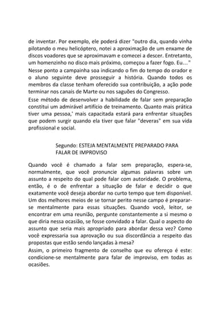 de inventar. Por exemplo, ele poderá dizer "outro dia, quando vinha
pilotando o meu helicóptero, notei a aproximação de um enxame de
discos voadores que se aproximavam e comecei a descer. Entretanto,
um homenzinho no disco mais próximo, começou a fazer fogo. Eu..."
Nesse ponto a campainha soa indicando o fim do tempo do orador e
o aluno seguinte deve prosseguir a história. Quando todos os
membros da classe tenham oferecido sua contribuição, a ação pode
terminar nos canais de Marte ou nos saguões do Congresso.
Esse método de desenvolver a habilidade de falar sem preparação
constitui um admirável artifício de treinamento. Quanto mais prática
tiver uma pessoa,' mais capacitada estará para enfrentar situações
que podem surgir quando ela tiver que falar "deveras" em sua vida
profissional e social.
Segundo: ESTEJA MENTALMENTE PREPARADO PARA
FALAR DE IMPROVISO
Quando você é chamado a falar sem preparação, espera-se,
normalmente, que você pronuncie algumas palavras sobre um
assunto a respeito do qual pode falar com autoridade. O problema,
então, é o de enfrentar a situação de falar e decidir o que
exatamente você deseja abordar no curto tempo que tem disponível.
Um dos melhores meios de se tornar perito nesse campo é preparar-
se mentalmente para essas situações. Quando você, leitor, se
encontrar em uma reunião, pergunte constantemente a si mesmo o
que diria nessa ocasião, se fosse convidado a falar. Qual o aspecto do
assunto que seria mais apropriado para abordar dessa vez? Como
você expressaria sua aprovação ou sua discordância a respeito das
propostas que estão sendo lançadas à mesa?
Assim, o primeiro fragmento de conselho que eu ofereço é este:
condicione-se mentalmente para falar de improviso, em todas as
ocasiões.
 