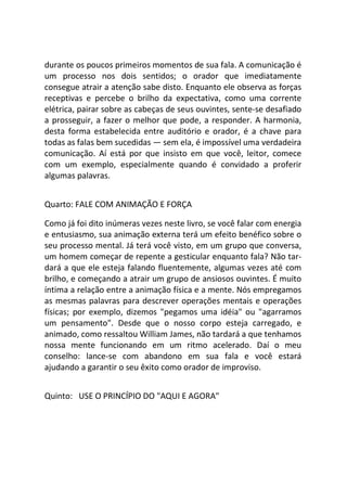 durante os poucos primeiros momentos de sua fala. A comunicação é
um processo nos dois sentidos; o orador que imediatamente
consegue atrair a atenção sabe disto. Enquanto ele observa as forças
receptivas e percebe o brilho da expectativa, como uma corrente
elétrica, pairar sobre as cabeças de seus ouvintes, sente-se desafiado
a prosseguir, a fazer o melhor que pode, a responder. A harmonia,
desta forma estabelecida entre auditório e orador, é a chave para
todas as falas bem sucedidas — sem ela, é impossível uma verdadeira
comunicação. Aí está por que insisto em que você, leitor, comece
com um exemplo, especialmente quando é convidado a proferir
algumas palavras.
Quarto: FALE COM ANIMAÇÃO E FORÇA
Como já foi dito inúmeras vezes neste livro, se você falar com energia
e entusiasmo, sua animação externa terá um efeito benéfico sobre o
seu processo mental. Já terá você visto, em um grupo que conversa,
um homem começar de repente a gesticular enquanto fala? Não tar-
dará a que ele esteja falando fluentemente, algumas vezes até com
brilho, e começando a atrair um grupo de ansiosos ouvintes. É muito
íntima a relação entre a animação física e a mente. Nós empregamos
as mesmas palavras para descrever operações mentais e operações
físicas; por exemplo, dizemos "pegamos uma idéia" ou "agarramos
um pensamento". Desde que o nosso corpo esteja carregado, e
animado, como ressaltou William James, não tardará a que tenhamos
nossa mente funcionando em um ritmo acelerado. Daí o meu
conselho: lance-se com abandono em sua fala e você estará
ajudando a garantir o seu êxito como orador de improviso.
Quinto: USE O PRINCÍPIO DO "AQUI E AGORA"
 