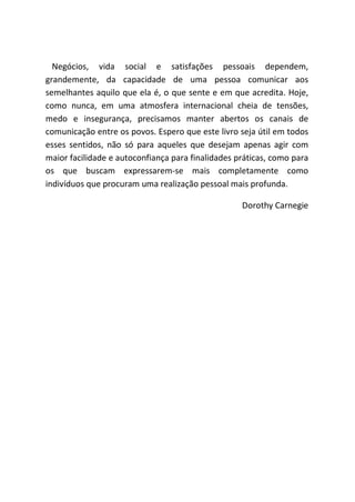 Negócios, vida social e satisfações pessoais dependem,
grandemente, da capacidade de uma pessoa comunicar aos
semelhantes aquilo que ela é, o que sente e em que acredita. Hoje,
como nunca, em uma atmosfera internacional cheia de tensões,
medo e insegurança, precisamos manter abertos os canais de
comunicação entre os povos. Espero que este livro seja útil em todos
esses sentidos, não só para aqueles que desejam apenas agir com
maior facilidade e autoconfiança para finalidades práticas, como para
os que buscam expressarem-se mais completamente como
indivíduos que procuram uma realização pessoal mais profunda.
Dorothy Carnegie
 