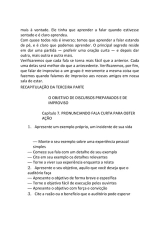 mais à vontade. Ele tinha que aprender a falar quando estivesse
sentado e é claro aprendeu.
Com quase todos nós é inverso; temos que aprender a falar estando
de pé, e é claro que podemos aprender. O principal segredo reside
em dar uma partida — proferir uma oração curta — e depois dar
outra, mais outra e outra mais.
Verificaremos que cada fala se torna mais fácil que a anterior. Cada
uma delas será melhor do que a antecedente. Verificaremos, por fim,
que falar de improviso a um grupo é meramente a mesma coisa que
fazemos quando falamos de improviso aos nossos amigos em nossa
sala de estar.
RECAPITULAÇÃO DA TERCEIRA PARTE
O OBJETIVO DE DISCURSOS PREPARADOS E DE
IMPROVISO
Capítulo 7. PRONUNCIANDO FALA CURTA PARA OBTER
AÇÃO
1. Apresente um exemplo próprio, um incidente de sua vida
— Monte o seu exemplo sobre uma experiência pessoal
simples
— Comece sua fala com um detalhe de seu exemplo
— Cite em seu exemplo os detalhes relevantes
— Torne a viver sua experiência enquanto a relata
2. Apresente o seu objetivo, aquilo que você deseja que o
auditório faça
— Apresente o objetivo de forma breve e específica
— Torne o objetivo fácil de execução pelos ouvintes
— Apresente o objetivo com força e convicção
3. Cite a razão ou o benefício que o auditório pode esperar
 