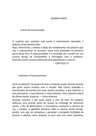 QUARTA PARTE
A Arte da Comunicação
O capítulo que constitui esta parte é inteiramente devotado à
palestra propriamente dita.
Aqui, novamente, a ênfase é dada aos fundamentos de palestra que
visa a impressionar os ouvintes, como está projetado na primeira
parte deste livro. A expressividade é o resultado de o orador ter um
sincero desejo de compartilhar a mensagem com o auditório.
Somente assim o pronunciamento será espontâneo e natural.
CAPÍTULO 11
Fazendo o Pronunciamento
Você acreditaria? Há quatro formas e somente quatro formas através
das quais temos contato com o mundo. Nós somos avaliados e
classificados de acordo com esses quatro contatos: o que fazemos, o
que parecemos, o que dizemos e como dizemos. Este capítulo tratará
do último destes aspectos — como dizemos.
Quando comecei a dar aulas sobre a arte de falar em público,
dedicava uma grande parte do tempo ao emprego de exercícios
vocais, a fim de desenvolver a ressonância, aumentar o alcance da
voz e ampliar a agilidade flexionai. Não se passou muito tempo,
porém, sem que eu começasse a perceber a completa futilidade de
ensinar a adultos como projetar os seus tons nos seios maxiliares
 