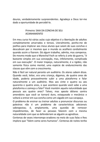 douros, verdadeiramente surpreendentes. Agradeço a Deus ter-me
dado a oportunidade de percebê-lo.
Primeiro: SAIA DA CONCHA DE SEU
ACANHAMENTO
Em meu curso há várias aulas cujo objetivo é a libertação de adultos
completamente amarrados e tensos. Literalmente, ponho-me de
joelhos para implorar aos meus alunos que saiam de suas conchas e
descubram por si mesmos que o mundo os acolherá cordialmente
quando assim o fizerem. Dá algum trabalho, admito, mas compensa.
Do mesmo modo que o Marechal Foch se referiu à arte da guerra, "é
bastante simples em sua concepção, mas, infelizmente, complicada
em sua execução". O maior tropeço, naturalmente, é a rigidez, não
somente física como mental, uma espécie de endurecimento das
classes que vêm com o crescimento.
Não é fácil ser natural perante um auditório. Os atores sabem disso.
Quando você, leitor, era uma criança, digamos, de quatro anos de
idade, poderia provavelmente subir a uma plataforma e falar
naturalmente a um auditório. Mas aos vinte e quatro ou aos
quarenta e quatro anos, o que acontece quando você sobe a uma
plataforma e começa a falar? Você mantém aquela naturalidade que
possuía aos quatro anos? Talvez, mas aposto dólares contra
amendoins que você se tornará duro, estaqueado e mecânico e
voltará a entrar em sua concha como um cágado em sua carapaça.
O problema de ensinar ou treinar adultos a pronunciar discursos ou
palestras não é um problema de características adicionais
sobrepostas; é, amplamente, uma questão de remover
impedimentos, de fazer as pessoas falarem com a mesma
naturalidade com que se defenderiam se alguém as agredisse.
Centenas de vezes interrompo oradores no meio de suas falas e lhes
imploro que "falem como seres humanos". Centenas de noites tenho
 