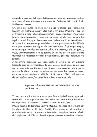 chegado a casa mentalmente fatigado e nervoso por procurar ensinar
aos meus alunos a falarem naturalmente. Creia-me, leitor, não é tão
fácil como parece.
Em uma das aulas de meu curso peço à classe que represente
trechos de diálogos, alguns dos quais em gíria. Peço-lhes que se
entreguem a esses dramáticos episódios com abandono. Quando o
fazem, eles descobrem, para sua surpresa, ainda que possam ter
agido como tolos, que não se sentiram mal enquanto se exercitavam.
A classe fica também surpreendida com a impressionante habilidade
com que representam alguns de seus membros. O principal é que,
uma vez que consiga manter-se calmo na presença de um grupo,
você, provavelmente, não se sentirá acanhado em apresentar suas
opiniões nas ocasiões normais e quotidianas, perante indivíduos ou
grupos.
A repentina liberdade que você sente é como a de um pássaro
batendo asas ao ser libertado de uma gaiola. Você percebe por que
as pessoas vão ao teatro e ao cinema, em grandes números —
porque lá vêem os seus semelhantes, os seres humanos, atuarem
com pouca ou nenhuma inibição; é lá que o público vê pessoas
darem vazão a emoções que são manifestamente as dele.
Segundo: NÃO PROCURE IMITAR OS OUTROS — SEJA
VOCÊ MESMO
Todos nós admiramos oradores que falam teatralmente, que não
têm medo de se expressar nem de utilizar a maneira única, individual
e imaginativa de dizerem o que têm a dizer ao auditório.
Pouco depois da Primeira Guerra Mundial, conheci dois irmãos em
Londres, Sir Ross e Sir Keith Smith. Eles acabavam de realizar o
primeiro vôo entre Londres e a Austrália, conquistando um prêmio
de cinqüenta mil dólares oferecido pelo governo australiano. Haviam
 