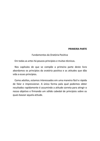 PRIMEIRA PARTE
Fundamentos da Oratória Positiva
Em todas as artes há poucos princípios e muitas técnicas.
Nos capítulos de que se compõe a primeira parte deste livro
abordamos os princípios da oratória positiva e as atitudes que dão
vida a esses princípios.
Como adultos, estamos interessados em uma maneira fácil e rápida
de falar e impressionar. A única forma pala qual podemos obter
resultados rapidamente é assumindo a atitude correta para atingir o
nosso objetivo e firmando um sólido cabedal de princípios sobre os
quais basear aquela atitude.
 