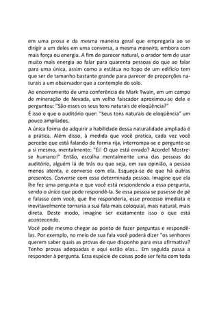 em uma prosa e da mesma maneira geral que empregaria ao se
dirigir a um deles em uma conversa, a mesma maneira, embora com
mais força ou energia. A fim de parecer natural, o orador tem de usar
muito mais energia ao falar para quarenta pessoas do que ao falar
para uma única, assim como a estátua no topo de um edifício tem
que ser de tamanho bastante grande para parecer de proporções na-
turais a um observador que a contemple do solo.
Ao encerramento de uma conferência de Mark Twain, em um campo
de mineração de Nevada, um velho faiscador aproximou-se dele e
perguntou: "São esses os seus tons naturais de eloqüência?"
É isso o que o auditório quer: "Seus tons naturais de eloqüência" um
pouco ampliados.
A única forma de adquirir a habilidade dessa naturalidade ampliada é
a prática. Além disso, à medida que você pratica, cada vez você
percebe que está falando de forma rija, interrompa-se e pergunte-se
a si mesmo, mentalmente: "Ei! O que está errado? Acorde! Mostre-
se humano!" Então, escolha mentalmente uma das pessoas do
auditório, alguém lá de trás ou que seja, em sua opinião, a pessoa
menos atenta, e converse com ela. Esqueça-se de que há outras
presentes. Converse com essa determinada pessoa. Imagine que ela
lhe fez uma pergunta e que você está respondendo a essa pergunta,
sendo o único que pode respondê-la. Se essa pessoa se pusesse de pé
e falasse com você, que lhe responderia, esse processo imediata e
inevitavelmente tornaria a sua fala mais coloquial, mais natural, mais
direta. Deste modo, imagine ser exatamente isso o que está
acontecendo.
Você pode mesmo chegar ao ponto de fazer perguntas e respondê-
las. Por exemplo, no meio de sua fala você poderá dizer "os senhores
querem saber quais as provas de que disponho para essa afirmativa?
Tenho provas adequadas e aqui estão elas... Em seguida passa a
responder à pergunta. Essa espécie de coisas pode ser feita com toda
 
