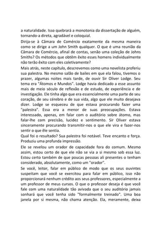 a naturalidade. Isso quebrará a monotonia da dissertação de alguém,
tornando-a direta, agradável e coloquial.
Dirija-se à Câmara de Comércio exatamente da mesma maneira
como se dirige a um John Smith qualquer. O que é uma reunião da
Câmara de Comércio, afinal de contas, senão uma coleção de Johns
Smiths? Os métodos que obtêm êxito esses homens individualmente
não terão êxito com eles coletivamente?
Mais atrás, neste capítulo, descrevemos como uma novelista proferiu
sua palestra. No mesmo salão de bailes em que ela falou, tivemos o
prazer, algumas noites mais tarde, de ouvir Sir Oliver Lodge. Seu
tema era "Átomos e Mundos". Lodge havia dedicado a esse assunto
mais de meio século de reflexão e de estudo, de experiência e de
investigação. Ele tinha algo que era essencialmente uma parte de seu
coração, de seu cérebro e de sua vida, algo que ele muito desejava
dizer. Lodge se esqueceu de que estava procurando fazer uma
"palestra". Essa era a menor de suas preocupações. Estava
interessado, apenas, em falar com o auditório sobre átomo, mas
falar-lhe com precisão, lucidez e sentimento. Sir Oliver estava
sinceramente procurando transmitir-nos o que ele vira e fazer-nos
sentir o que êle sentia.
Qual foi o resultado? Sua palestra foi notável. Teve encanto e força.
Produziu uma profunda impressão.
Ele se revelou um orador de capacidade fora do comum. Mesmo
assim, estou certo de que ele não se via a si mesmo sob essa luz.
Estou certo também de que poucas pessoas ali presentes o tenham
considerado, absolutamente, como um "orador".
Se você, leitor, falar em público de modo que os seus ouvintes
suspeitam que você se exercitou para falar em público, isso não
proporcionará nenhum crédito aos seus professores, especialmente a
um professor de meus cursos. O que o professor deseja é que você
fale com uma naturalidade tão avivada que o seu auditório jamais
sonhará que você tenha sido "formalmente treinado". Uma boa
janela por si mesma, não chama atenção. Ela, meramente, deixa
 
