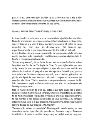 passar a luz. Com um bom orador se dá a mesma coisa. Ele é tão
inofensivamente natural que seus ouvintes nunca notam sua maneira
de falar: têm consciência somente de seu tema.
Quarto:. PONHA SEU CORAÇÃO NAQUILO QUE DIZ
A sinceridade, o entusiasmo e a honestidade ajudá-lo-ão também.
Quando um homem se encontra sob a influência desses sentimentos,
seu verdadeiro eu vem à tona. As barreiras caem. O calor de suas
emoções fez com que se dissolvessem. Tal homem age
espontaneamente e fala espontaneamente. Ele está ao natural.
Assim, finalmente, mesmo essa questão de pronunciar a fala volta ao
ponto que tem sido ressaltado repetidamente nestas páginas, isto é:
Ponha o coração naquilo que diz.
"Nunca esquecerei", disse Dean Brown em suas conferências sobre
Sermões, na Escola de Teologia de Yale, "a descrição feita por um
amigo meu de um serviço religioso a que ele uma vez assistiu na
cidade de Londres. O pregador era George MacDonald que, para a
aula sobre as Escrituras naquela manhã, leu o décimo primeiro ca-
pítulo da Epístola aos Hebreus. Quando chegou o momento do
sermão, ele disse: "Todos ouviram a respeito desses homens de fé.
Não devo tentar explicar-lhes o que vem a ser a fé. Há professores de
Teologia que podem
fazê-lo muito melhor do que eu. Estou aqui para ajudá-los a crer".
Seguiu-se uma manifestação simples, sincera e majestosa da própria
fé do homem nessas realidades invisíveis e eternas, capaz de gerar a
fé nas mentes e nos corações de todos os seus ouvintes. Seu coração
estava no que jazia e o que proferia impressionava porque repousava
sobre a beleza de sua própria vida interior".
"Seu coração estava no que dizia". Eis o segredo. Ainda assim, sei que
conselhos deste tipo não são populares. Parecem vagos. Parecem
indefinidos. A pessoa média deseja regras perfeitamente seguras,
 