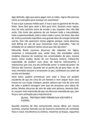 algo definido, algo que possa pegar com as mãos, regras tão precisas
como as instruções para manejar um automóvel.
É isso o que a pessoa média quer; é isso o que eu gostaria de lhe dar,
leitor. Seria fácil para você e fácil para mim. Existem essas regras,
mas há uma coisinha única de errada a seu respeito: elas não dão
certo. Elas tiram das palavras de um homem toda a naturalidade,
toda a espontaneidade, toda a vida e todo o sumo. Sei disso. Nos dias
de minha juventude esperdicei uma grande dose de energia tentando
usá-las. Elas não aparecem nestas páginas porque, como observou
Josh Billing em um de seus momentos mais inspirados, "não há
utilidade em se saberem tantas coisas que não são úteis".
Edmundo Burke escreveu discursos tão soberbos em lógica,
raciocínio e composição que, ainda hoje, são estudados como
modelos clássicos de oratórias nas universidades do país; mesmo
assim, como orador, Burke foi um fracasso notório. Faltava-lhe
capacidade de proferir suas jóias, de fazê-las interessantes e
impressivas; por isso, era ele conhecido como "a sineta do jantar" da
Câmara dos Comuns. Quando ele se punha de pé para falar, os de-
mais membros tossiam e arrastavam os pés, cochilavam ou saíam do
recinto em bandos.
Você leitor, poderá arremessar com toda a força um projétil
recoberto de aço em cima de um homem e nem sequer fazer uma
mossa em sua roupa. Coloque, porém, pólvora por trás de uma vela
de sebo e poderá conseguir com que ela atravesse uma tábua de
pinho. Muitos discursos de vela de sebo com pólvora, lamento dizê-
lo, causam mais impressão do que um discurso revestido de aço, sem
força e sem animação para impulsioná-lo.
Quinto: PRATIQUE PARA TORNAR SUA VOZ FORTE E
FLEXÍVEL
Quando estamos de fato comunicando nossas idéias aos nossos
ouvintes, estamos fazendo uso de inúmeros elementos de variedade
física e vocal. Encolhemos os ombros, mexemos os braços, erguemos
 
