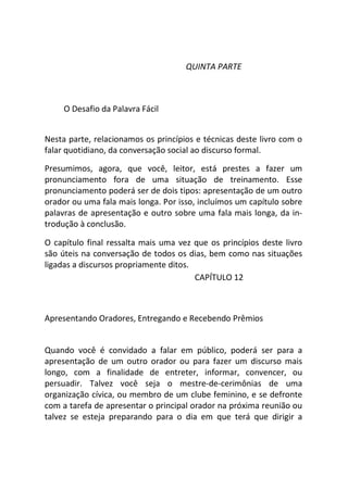 QUINTA PARTE
O Desafio da Palavra Fácil
Nesta parte, relacionamos os princípios e técnicas deste livro com o
falar quotidiano, da conversação social ao discurso formal.
Presumimos, agora, que você, leitor, está prestes a fazer um
pronunciamento fora de uma situação de treinamento. Esse
pronunciamento poderá ser de dois tipos: apresentação de um outro
orador ou uma fala mais longa. Por isso, incluímos um capítulo sobre
palavras de apresentação e outro sobre uma fala mais longa, da in-
trodução à conclusão.
O capítulo final ressalta mais uma vez que os princípios deste livro
são úteis na conversação de todos os dias, bem como nas situações
ligadas a discursos propriamente ditos.
CAPÍTULO 12
Apresentando Oradores, Entregando e Recebendo Prêmios
Quando você é convidado a falar em público, poderá ser para a
apresentação de um outro orador ou para fazer um discurso mais
longo, com a finalidade de entreter, informar, convencer, ou
persuadir. Talvez você seja o mestre-de-cerimônias de uma
organização cívica, ou membro de um clube feminino, e se defronte
com a tarefa de apresentar o principal orador na próxima reunião ou
talvez se esteja preparando para o dia em que terá que dirigir a
 