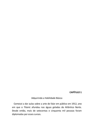 CAPÍTULO 1
Adquirindo a Habilidade Básica
Comecei a dar aulas sobre a arte de falar em público em 1912, ano
em que o Titanic afundou nas águas geladas do Atlântico Norte.
Desde então, mais de setecentas e cinquenta mil pessoas foram
diplomadas por esses cursos.
 
