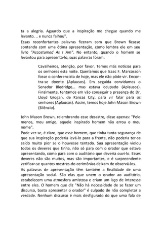 ta a alegria. Aguardo que a inspiração me chegue quando me
levanto. .. e nunca falhou".
Essas reconfortantes palavras fizeram com que Brown ficasse
contando com uma ótima apresentação, como lembra ele em seu
livro "Accostumed As I Am". No entanto, quando o homem se
levantou para apresentá-lo, suas palavras foram:
Cavalheiros, atenção, por favor. Temos más notícias para
os senhores esta noite. Queríamos que Isaac F. Marcosson
fosse o conferencista de hoje, mas ele não pôde vir. Encon-
tra-se doente (Aplausos). Em seguida convidamos o
Senador Bledridge... mas estava ocupado (Aplausos).
Finalmente, tentamos em vão conseguir a presença do Dr.
Lloyd Grogan, de Kansas City, para vir falar para os
senhores (Aplausos). Assim, temos hoje John Mason Brown
(Silêncio).
John Mason Brown, relembrando esse desastre, disse apenas: "Pelo
menos, meu amigo, aquele inspirado homem não errou o meu
nome".
Pode ver-se, é claro, que esse homem, que tinha tanta segurança de
que sua inspiração poderia levá-lo para a frente, não poderia ter-se
saído muito pior se o houvesse tentado. Sua apresentação violou
todos os deveres que tinha, não só para com o orador que estava
apresentando, como para com o auditório que deveria ouvi-lo. Esses
deveres não são muitos, mas são importantes, e é surpreendente
verificar-se quantos mestres-de-cerimônias deixam de observá-los.
As palavras de apresentação têm também a finalidade de uma
apresentação social. São elas que unem o orador ao auditório,
estabelecem uma atmosfera amistosa e criam um laço de interesse
entre eles. O homem que diz "Não há necessidade de se fazer um
discurso, basta apresentar o orador" é culpado de não completar a
verdade. Nenhum discurso é mais desfigurado do que uma fala de
 