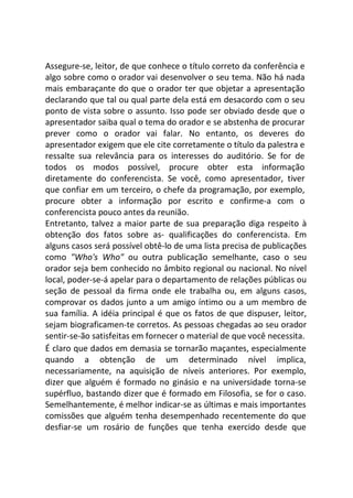 Assegure-se, leitor, de que conhece o título correto da conferência e
algo sobre como o orador vai desenvolver o seu tema. Não há nada
mais embaraçante do que o orador ter que objetar a apresentação
declarando que tal ou qual parte dela está em desacordo com o seu
ponto de vista sobre o assunto. Isso pode ser obviado desde que o
apresentador saiba qual o tema do orador e se abstenha de procurar
prever como o orador vai falar. No entanto, os deveres do
apresentador exigem que ele cite corretamente o título da palestra e
ressalte sua relevância para os interesses do auditório. Se for de
todos os modos possível, procure obter esta informação
diretamente do conferencista. Se você, como apresentador, tiver
que confiar em um terceiro, o chefe da programação, por exemplo,
procure obter a informação por escrito e confirme-a com o
conferencista pouco antes da reunião.
Entretanto, talvez a maior parte de sua preparação diga respeito à
obtenção dos fatos sobre as- qualificações do conferencista. Em
alguns casos será possível obtê-lo de uma lista precisa de publicações
como "Who's Who" ou outra publicação semelhante, caso o seu
orador seja bem conhecido no âmbito regional ou nacional. No nível
local, poder-se-á apelar para o departamento de relações públicas ou
seção de pessoal da firma onde ele trabalha ou, em alguns casos,
comprovar os dados junto a um amigo íntimo ou a um membro de
sua família. A idéia principal é que os fatos de que dispuser, leitor,
sejam biograficamen-te corretos. As pessoas chegadas ao seu orador
sentir-se-ão satisfeitas em fornecer o material de que você necessita.
É claro que dados em demasia se tornarão maçantes, especialmente
quando a obtenção de um determinado nível implica,
necessariamente, na aquisição de níveis anteriores. Por exemplo,
dizer que alguém é formado no ginásio e na universidade torna-se
supérfluo, bastando dizer que é formado em Filosofia, se for o caso.
Semelhantemente, é melhor indicar-se as últimas e mais importantes
comissões que alguém tenha desempenhado recentemente do que
desfiar-se um rosário de funções que tenha exercido desde que
 