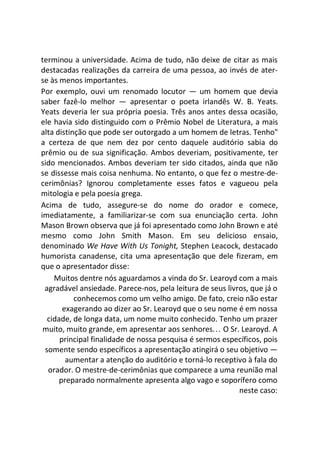 terminou a universidade. Acima de tudo, não deixe de citar as mais
destacadas realizações da carreira de uma pessoa, ao invés de ater-
se às menos importantes.
Por exemplo, ouvi um renomado locutor — um homem que devia
saber fazê-lo melhor — apresentar o poeta irlandês W. B. Yeats.
Yeats deveria ler sua própria poesia. Três anos antes dessa ocasião,
ele havia sido distinguido com o Prêmio Nobel de Literatura, a mais
alta distinção que pode ser outorgado a um homem de letras. Tenho"
a certeza de que nem dez por cento daquele auditório sabia do
prêmio ou de sua significação. Ambos deveriam, positivamente, ter
sido mencionados. Ambos deveriam ter sido citados, ainda que não
se dissesse mais coisa nenhuma. No entanto, o que fez o mestre-de-
cerimônias? Ignorou completamente esses fatos e vagueou pela
mitologia e pela poesia grega.
Acima de tudo, assegure-se do nome do orador e comece,
imediatamente, a familiarizar-se com sua enunciação certa. John
Mason Brown observa que já foi apresentado como John Brown e até
mesmo como John Smith Mason. Em seu delicioso ensaio,
denominado We Have With Us Tonight, Stephen Leacock, destacado
humorista canadense, cita uma apresentação que dele fizeram, em
que o apresentador disse:
Muitos dentre nós aguardamos a vinda do Sr. Learoyd com a mais
agradável ansiedade. Parece-nos, pela leitura de seus livros, que já o
conhecemos como um velho amigo. De fato, creio não estar
exagerando ao dizer ao Sr. Learoyd que o seu nome é em nossa
cidade, de longa data, um nome muito conhecido. Tenho um prazer
muito, muito grande, em apresentar aos senhores... O Sr. Learoyd. A
principal finalidade de nossa pesquisa é sermos específicos, pois
somente sendo específicos a apresentação atingirá o seu objetivo —
aumentar a atenção do auditório e torná-lo receptivo à fala do
orador. O mestre-de-cerimônias que comparece a uma reunião mal
preparado normalmente apresenta algo vago e soporífero como
neste caso:
 