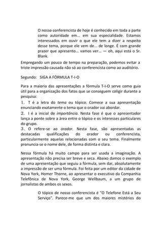 O nosso conferencista de hoje é conhecido em toda a parte
como autoridade em... em sua especialidade. Estamos
interessados em ouvir o que ele tem a dizer a respeito
desse tema, porque ele vem de... de longe. É com grande
prazer que apresento... vamos ver... — oh, aqui está o Sr.
Blank.
Empregando um pouco de tempo na preparação, podemos evitar a
triste impressão causada não só ao conferencista como ao auditório.
Segundo: SIGA A FÓRMULA T-I-O
Para a maioria das apresentações a fórmula T-I-O serve como guia
útil para a organização dos fatos que se conseguem coligir durante a
pesquisa:
1. T é a letra do tema ou tópico. Comece a sua apresentação
enunciando exatamente o tema que o orador vai abordar.
2. I é a inicial de importância. Nesta fase é que o apresentador
lança a ponte sobre a área entre o tópico e os interesses particulares
do grupo.
3. O refere-se ao orador. Nesta fase, são apresentadas as
destacadas qualificações do orador ou conferencista,
particularmente aquelas relacionadas com o seu tema. Finalmente
pronuncia-se o nome dele, de forma distinta e clara.
Nessa fórmula há muito campo para ser usada a imaginação. A
apresentação não precisa ser breve e seca. Abaixo damos o exemplo
de uma apresentação que seguiu a fórmula, sem dar, absolutamente
a impressão de ser uma fórmula. Foi feita por um editor da cidade de
Nova York, Homer Thorne, ao apresentar o executivo da Companhia
Telefônica de Nova York, George Wellbaum, a um grupo de
jornalistas de ambos os sexos.
O tópico de nosso conferencista é "O Telefone Está a Seu
Serviço". Parece-me que um dos maiores mistérios do
 