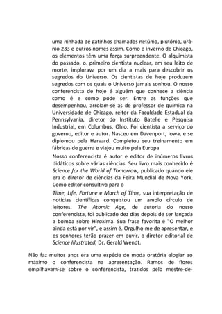 uma ninhada de gatinhos chamados netúnio, plutónio, urâ-
nio 233 e outros nomes assim. Como o inverno de Chicago,
os elementos têm uma força surpreendente. O alquimista
do passado, o. primeiro cientista nuclear, em seu leito de
morte, implorava por um dia a mais para descobrir os
segredos do Universo. Os cientistas de hoje produzem
segredos com os quais o Universo jamais sonhou. O nosso
conferencista de hoje é alguém que conhece a ciência
como é e como pode ser. Entre as funções que
desempenhou, arrolam-se as de professor de química na
Universidade de Chicago, reitor da Faculdade Estadual da
Pennsylvania, diretor do Instituto Batelle e Pesquisa
Industrial, em Columbus, Ohio. Foi cientista a serviço do
governo, editor e autor. Nasceu em Davenport, Iowa, e se
diplomou pela Harvard. Completou seu treinamento em
fábricas de guerra e viajou muito pela Europa.
Nosso conferencista é autor e editor de inúmeros livros
didáticos sobre várias ciências. Seu livro mais conhecido é
Science for the World of Tomorrow, publicado quando ele
era o diretor de ciências da Feira Mundial de Nova York.
Como editor consultivo para o
Time, Life, Fortune e March of Time, sua interpretação de
notícias científicas conquistou um amplo círculo de
leitores. The Atomic Age, de autoria do nosso
conferencista, foi publicado dez dias depois de ser lançada
a bomba sobre Hiroxima. Sua frase favorita é "O melhor
ainda está por vir", e assim é. Orgulho-me de apresentar, e
os senhores terão prazer em ouvir, o diretor editorial de
Science Illustrated, Dr. Gerald Wendt.
Não faz muitos anos era uma espécie de moda oratória elogiar ao
máximo o conferencista na apresentação. Ramos de flores
empilhavam-se sobre o conferencista, trazidos pelo mestre-de-
 